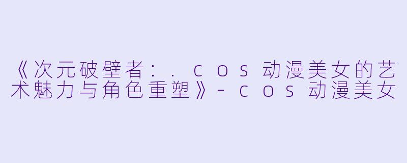 《次元破壁者：.cos动漫美女的艺术魅力与角色重塑》-cos动漫美女