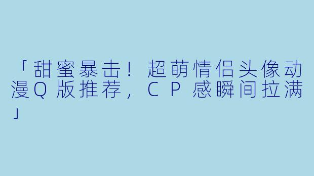 「甜蜜暴击！超萌情侣头像动漫Q版推荐，CP感瞬间拉满」