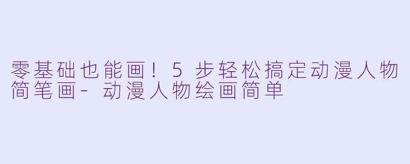 零基础也能画！5步轻松搞定动漫人物简笔画-动漫人物绘画简单