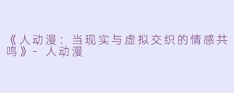 《人动漫:当现实与虚拟交织的情感共鸣》