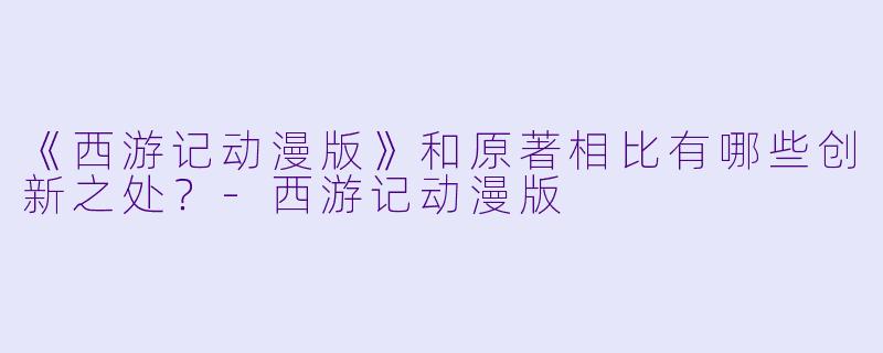 《西游记动漫版》和原著相比有哪些创新之处？-西游记动漫版