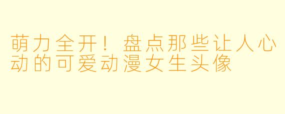 萌力全开！盘点那些让人心动的可爱动漫女生头像