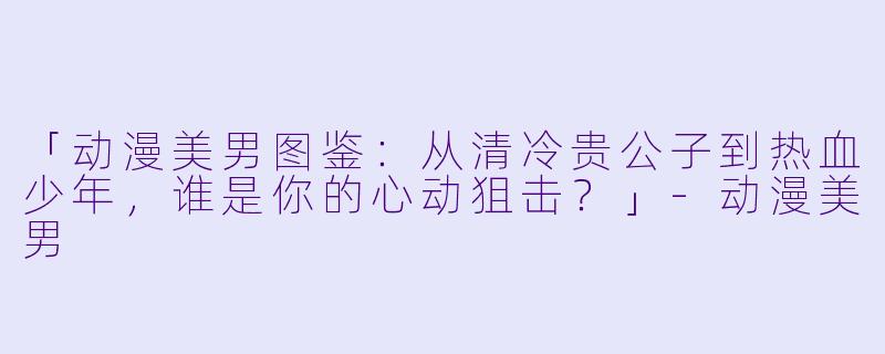 「动漫美男图鉴：从清冷贵公子到热血少年，谁是你的心动狙击？」-动漫美男