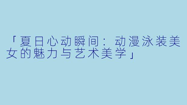 「夏日心动瞬间：动漫泳装美女的魅力与艺术美学」