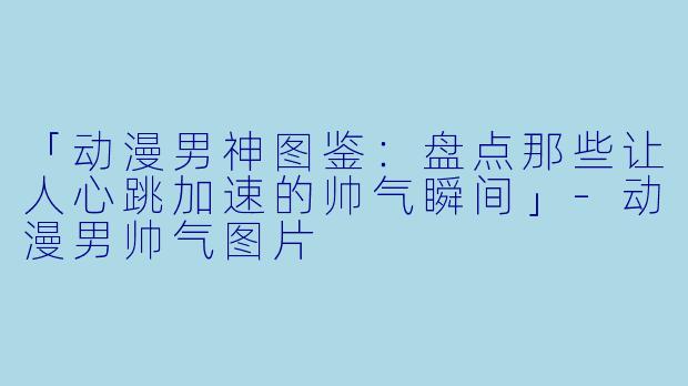 「动漫男神图鉴：盘点那些让人心跳加速的帅气瞬间」-动漫男帅气图片