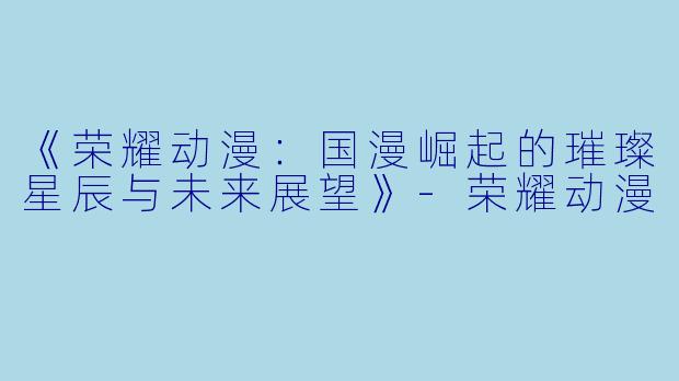《荣耀动漫：国漫崛起的璀璨星辰与未来展望》-荣耀动漫