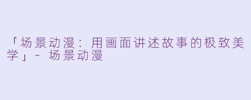 「场景动漫：用画面讲述故事的极致美学」-场景动漫