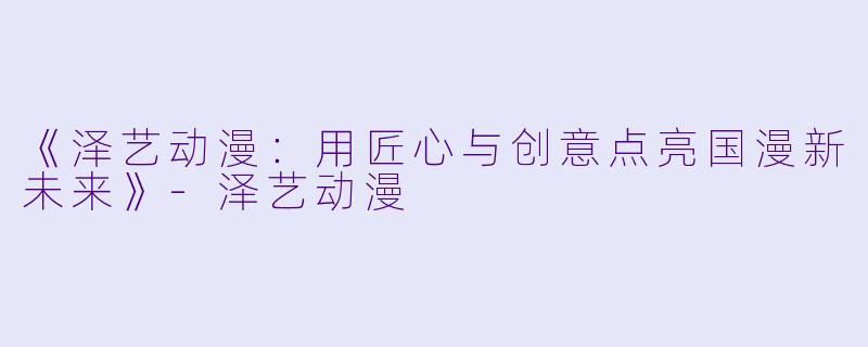 《泽艺动漫：用匠心与创意点亮国漫新未来》-泽艺动漫