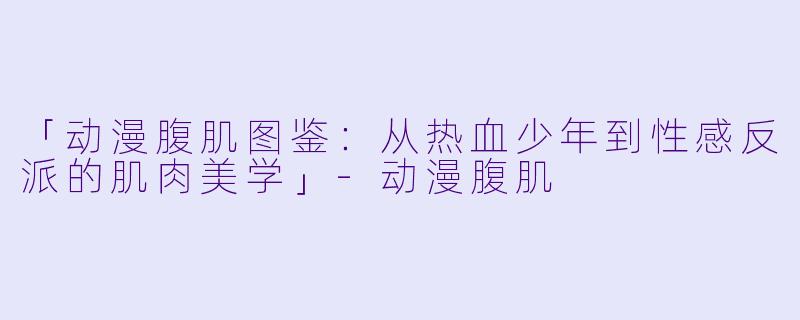 「动漫腹肌图鉴：从热血少年到性感反派的肌肉美学」-动漫腹肌