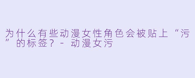 为什么有些动漫女性角色会被贴上“污”的标签？-动漫女污