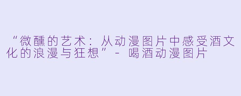 “微醺的艺术：从动漫图片中感受酒文化的浪漫与狂想”-喝酒动漫图片