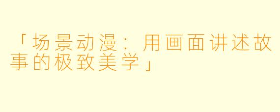 「场景动漫：用画面讲述故事的极致美学」
