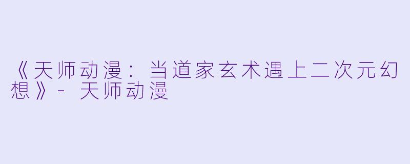 《天师动漫：当道家玄术遇上二次元幻想》-天师动漫