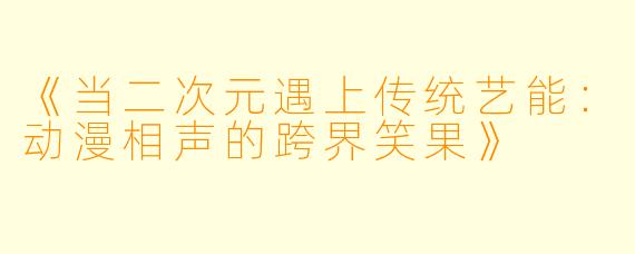《当二次元遇上传统艺能：动漫相声的跨界笑果》