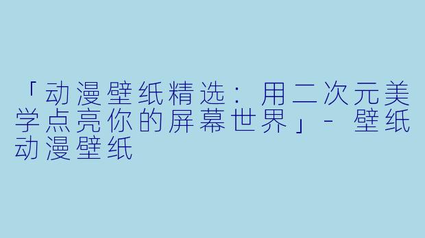 「动漫壁纸精选：用二次元美学点亮你的屏幕世界」-壁纸动漫壁纸