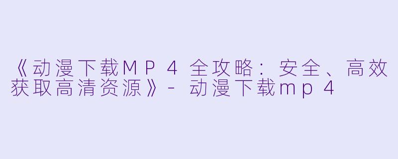 《动漫下载MP4全攻略：安全、高效获取高清资源》-动漫下载mp4