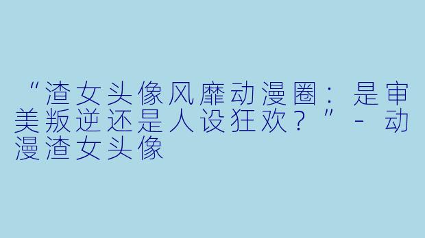 “渣女头像风靡动漫圈：是审美叛逆还是人设狂欢？”-动漫渣女头像