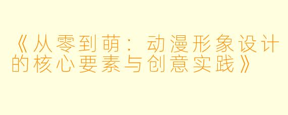 《从零到萌：动漫形象设计的核心要素与创意实践》