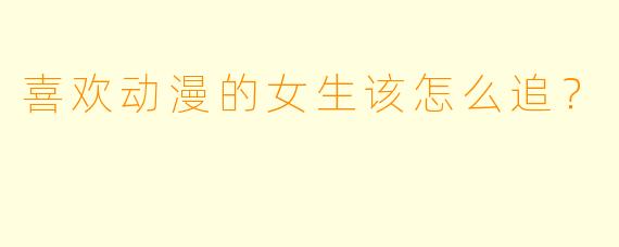 喜欢动漫的女生该怎么追？