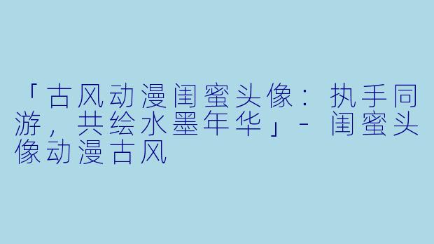 「古风动漫闺蜜头像：执手同游，共绘水墨年华」-闺蜜头像动漫古风