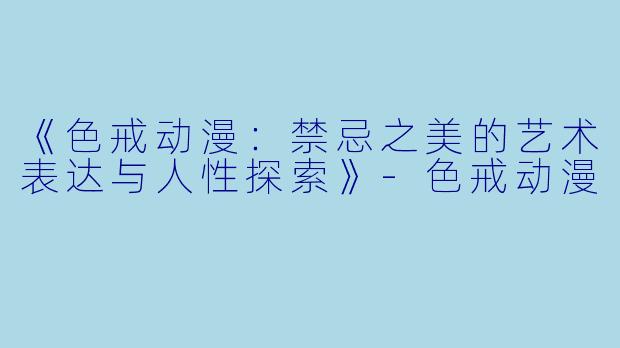 《色戒动漫：禁忌之美的艺术表达与人性探索》-色戒动漫
