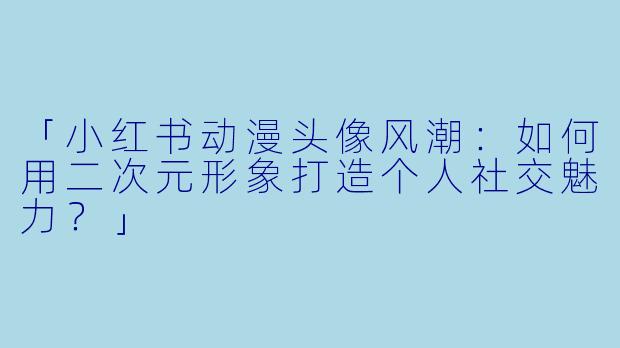「小红书动漫头像风潮：如何用二次元形象打造个人社交魅力？」