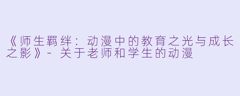 《师生羁绊:动漫中的教育之光与成长之影》-关于老师和学生的动漫