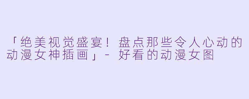 「绝美视觉盛宴！盘点那些令人心动的动漫女神插画」-好看的动漫女图