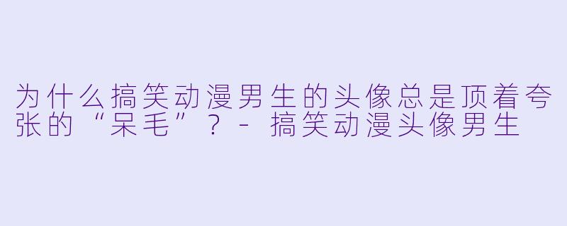 为什么搞笑动漫男生的头像总是顶着夸张的“呆毛”？-搞笑动漫头像男生