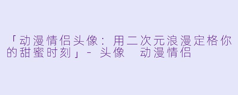 「动漫情侣头像：用二次元浪漫定格你的甜蜜时刻」-头像 动漫情侣