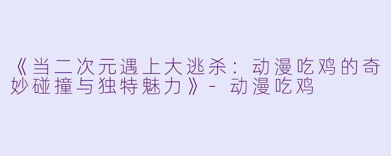 《当二次元遇上大逃杀：动漫吃鸡的奇妙碰撞与独特魅力》-动漫吃鸡