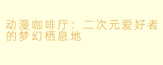 动漫咖啡厅：二次元爱好者的梦幻栖息地