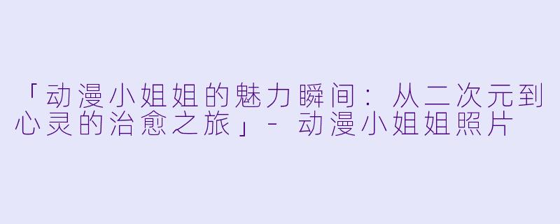 「动漫小姐姐的魅力瞬间：从二次元到心灵的治愈之旅」-动漫小姐姐照片