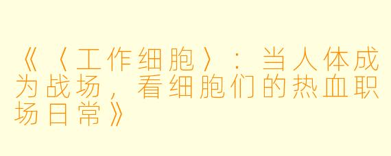 《〈工作细胞〉：当人体成为战场，看细胞们的热血职场日常》