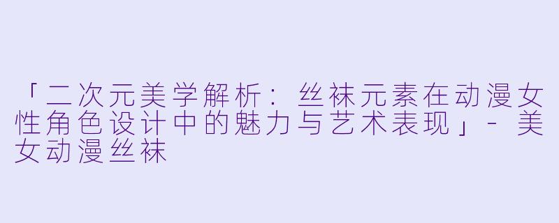 「二次元美学解析：丝袜元素在动漫女性角色设计中的魅力与艺术表现」-美女动漫丝袜