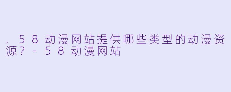 .58动漫网站提供哪些类型的动漫资源？-58动漫网站