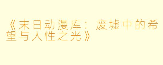 《末日动漫库：废墟中的希望与人性之光》