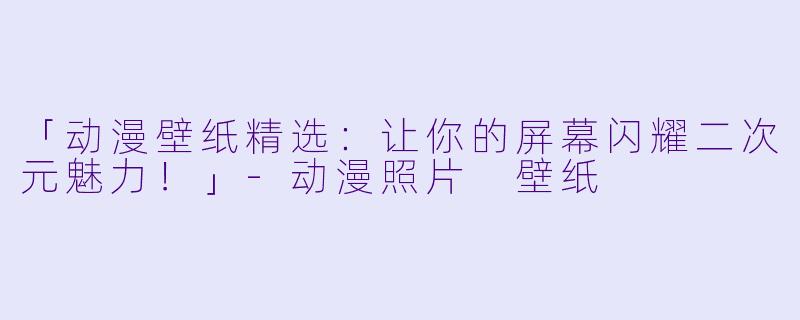 「动漫壁纸精选：让你的屏幕闪耀二次元魅力！」-动漫照片 壁纸