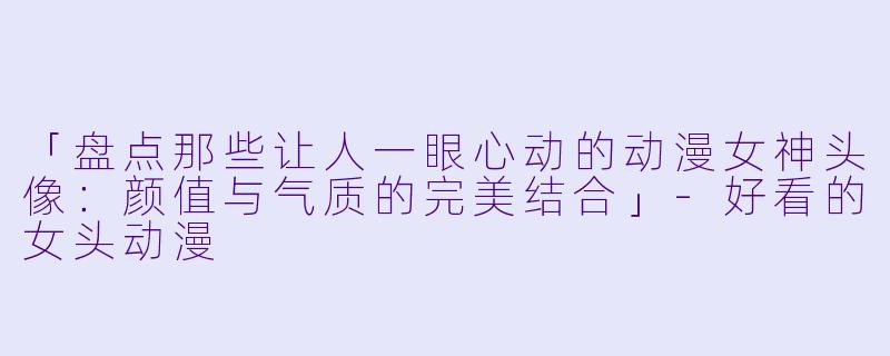「盘点那些让人一眼心动的动漫女神头像：颜值与气质的完美结合」-好看的女头动漫