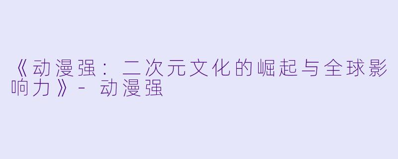 《动漫强：二次元文化的崛起与全球影响力》-动漫强