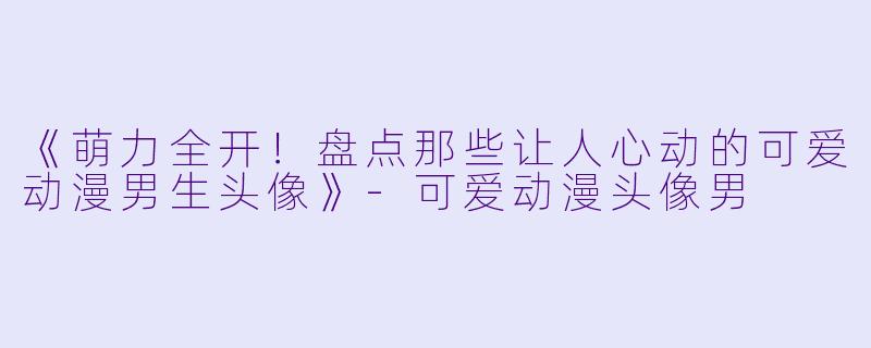 《萌力全开！盘点那些让人心动的可爱动漫男生头像》-可爱动漫头像男