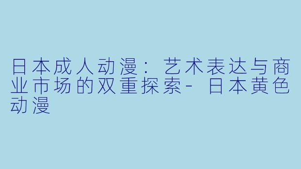 日本成人动漫：艺术表达与商业市场的双重探索-日本黄色动漫