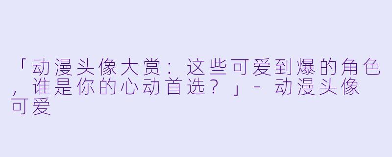 「动漫头像大赏：这些可爱到爆的角色，谁是你的心动首选？」-动漫头像 可爱