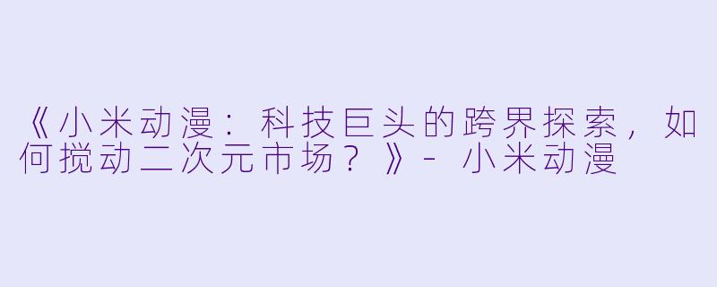 《小米动漫：科技巨头的跨界探索，如何搅动二次元市场？》-小米动漫