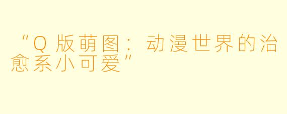 “Q版萌图：动漫世界的治愈系小可爱”