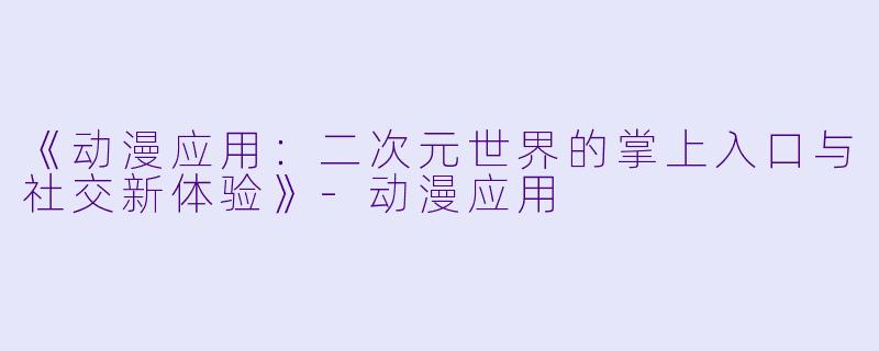 《动漫应用:二次元世界的掌上入口与社交新体验》-动漫应用