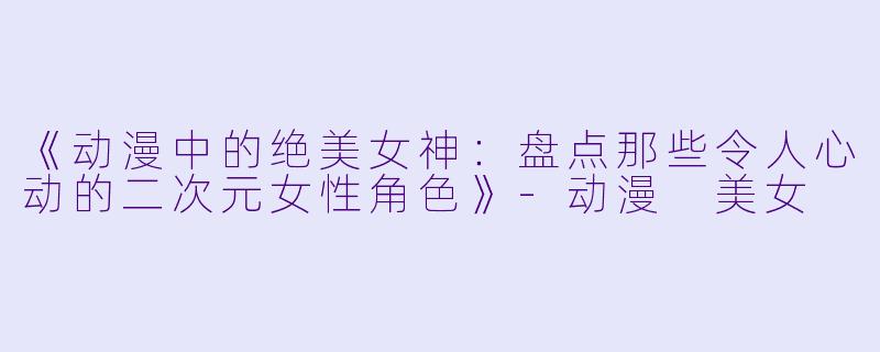 《动漫中的绝美女神：盘点那些令人心动的二次元女性角色》-动漫 美女