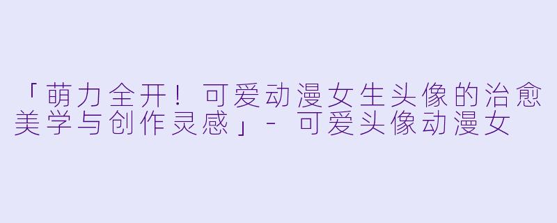 「萌力全开！可爱动漫女生头像的治愈美学与创作灵感」-可爱头像动漫女