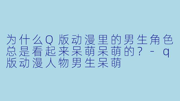 为什么Q版动漫里的男生角色总是看起来呆萌呆萌的？-q版动漫人物男生呆萌