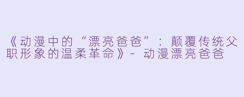《动漫中的“漂亮爸爸”：颠覆传统父职形象的温柔革命》-动漫漂亮爸爸